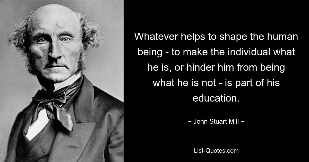 Whatever helps to shape the human being - to make the individual what he is, or hinder him from being what he is not - is part of his education. — © John Stuart Mill