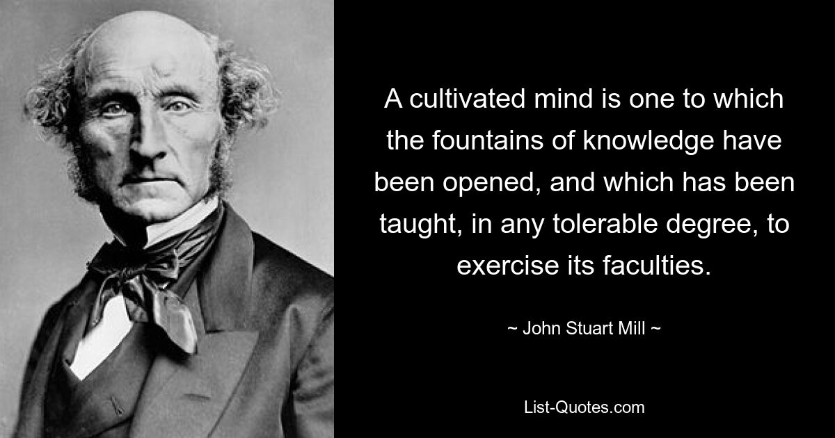 A cultivated mind is one to which the fountains of knowledge have been opened, and which has been taught, in any tolerable degree, to exercise its faculties. — © John Stuart Mill