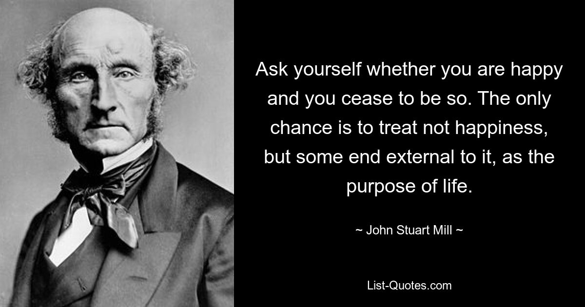 Ask yourself whether you are happy and you cease to be so. The only chance is to treat not happiness, but some end external to it, as the purpose of life. — © John Stuart Mill