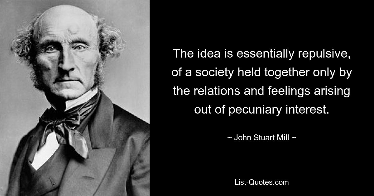 The idea is essentially repulsive, of a society held together only by the relations and feelings arising out of pecuniary interest. — © John Stuart Mill