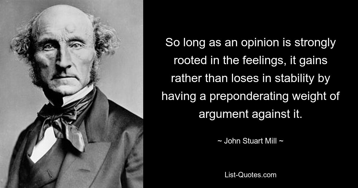 So long as an opinion is strongly rooted in the feelings, it gains rather than loses in stability by having a preponderating weight of argument against it. — © John Stuart Mill