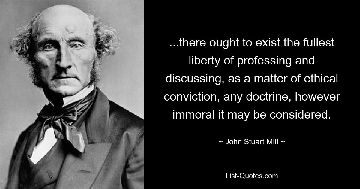 ...there ought to exist the fullest liberty of professing and discussing, as a matter of ethical conviction, any doctrine, however immoral it may be considered. — © John Stuart Mill