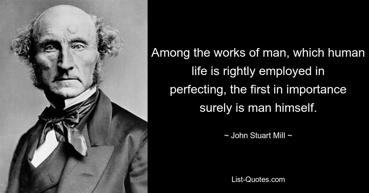 Among the works of man, which human life is rightly employed in perfecting, the first in importance surely is man himself. — © John Stuart Mill