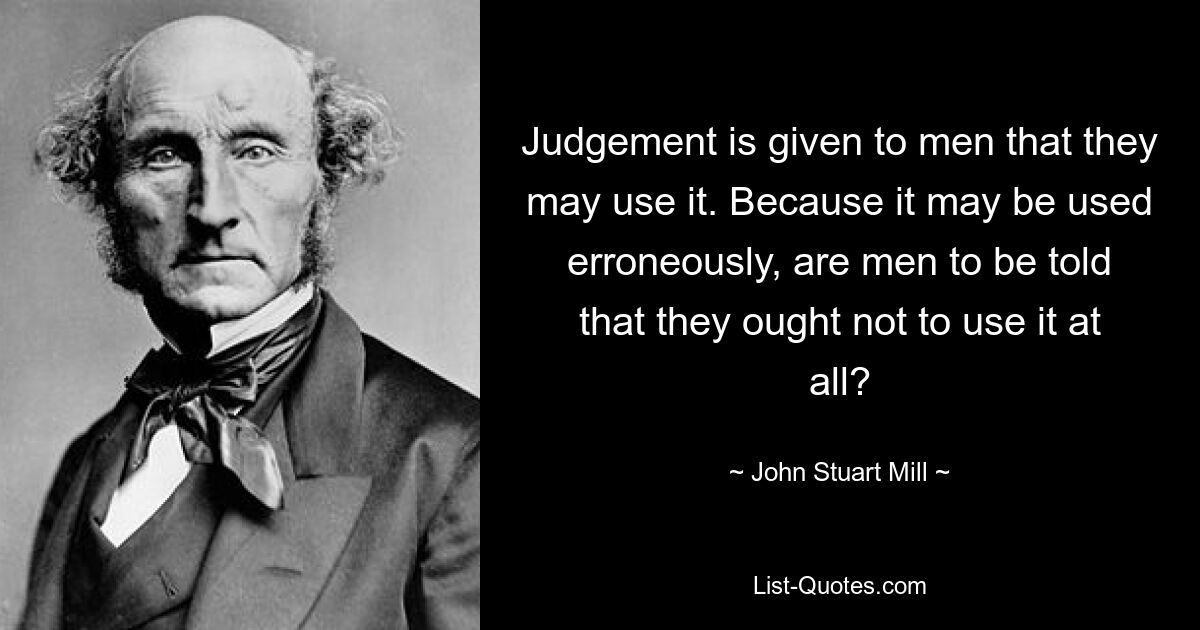 Judgement is given to men that they may use it. Because it may be used erroneously, are men to be told that they ought not to use it at all? — © John Stuart Mill