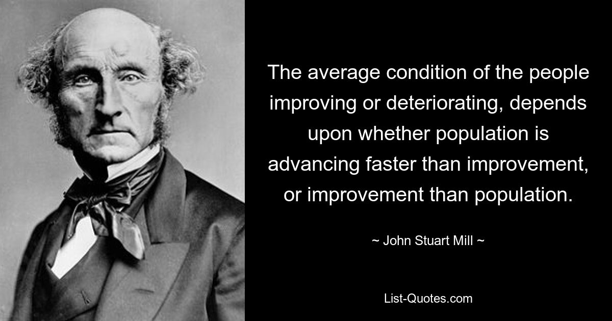 The average condition of the people improving or deteriorating, depends upon whether population is advancing faster than improvement, or improvement than population. — © John Stuart Mill