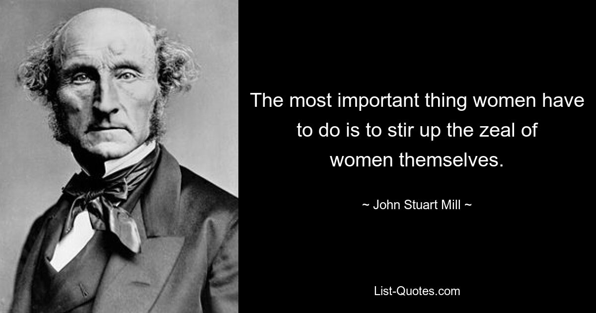 The most important thing women have to do is to stir up the zeal of women themselves. — © John Stuart Mill