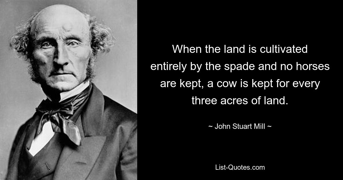 When the land is cultivated entirely by the spade and no horses are kept, a cow is kept for every three acres of land. — © John Stuart Mill