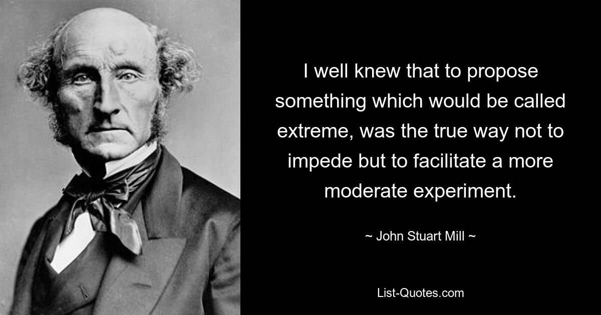 I well knew that to propose something which would be called extreme, was the true way not to impede but to facilitate a more moderate experiment. — © John Stuart Mill