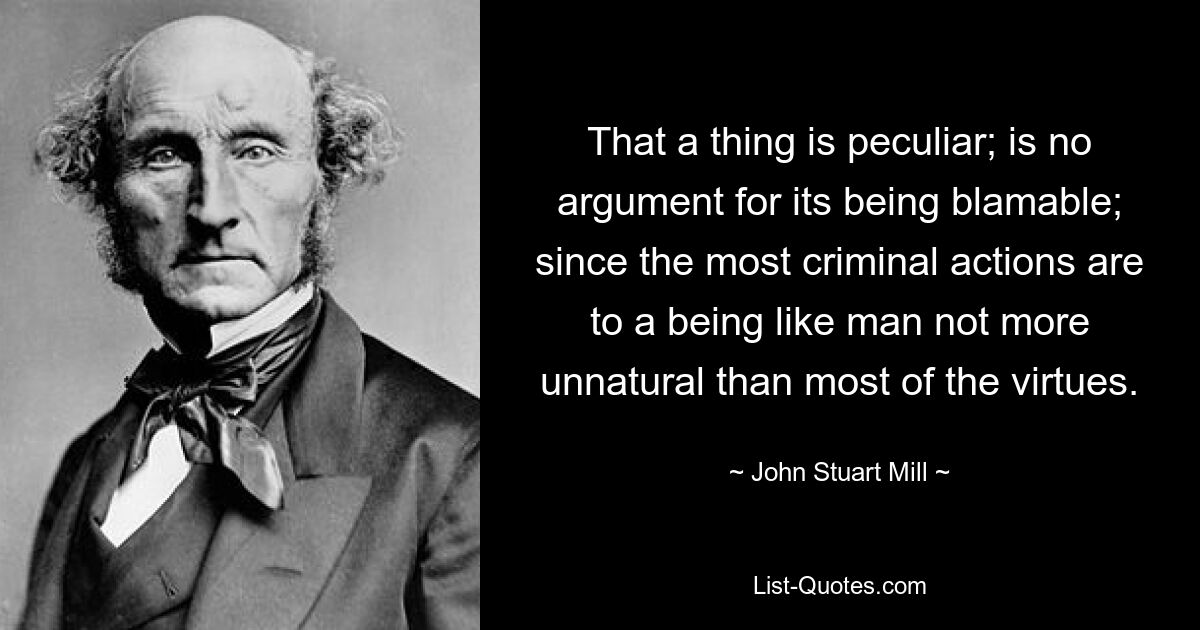 That a thing is peculiar; is no argument for its being blamable; since the most criminal actions are to a being like man not more unnatural than most of the virtues. — © John Stuart Mill