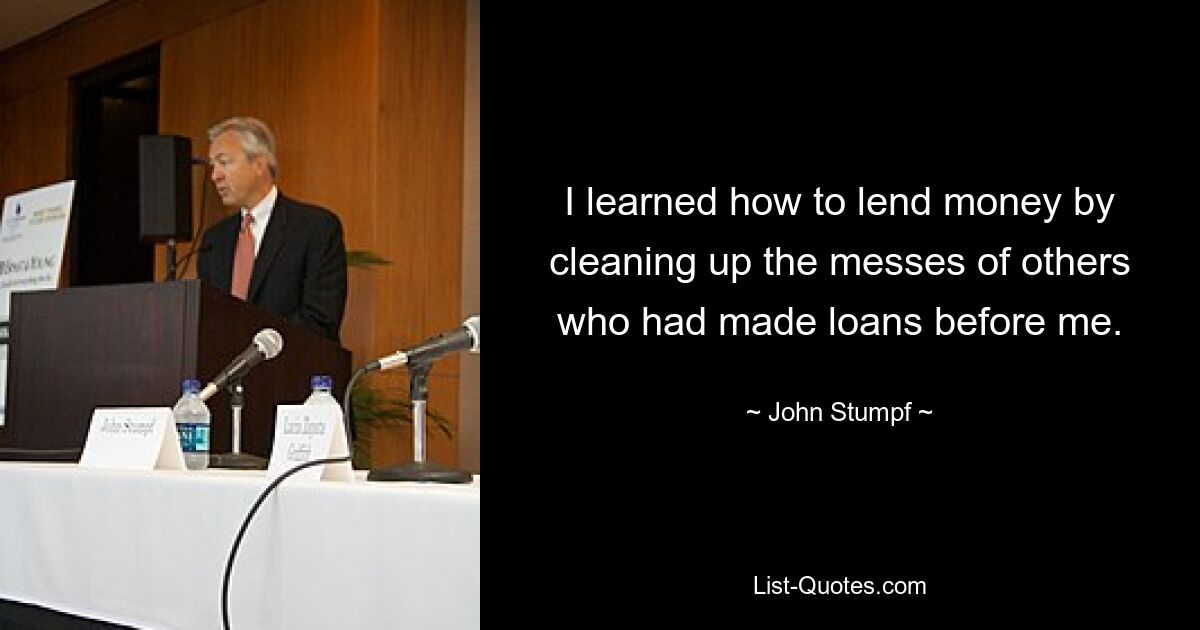 I learned how to lend money by cleaning up the messes of others who had made loans before me. — © John Stumpf