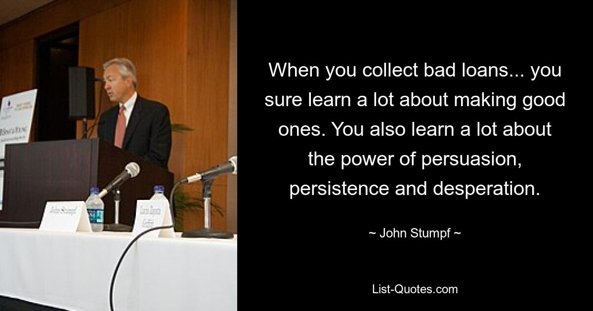 When you collect bad loans... you sure learn a lot about making good ones. You also learn a lot about the power of persuasion, persistence and desperation. — © John Stumpf