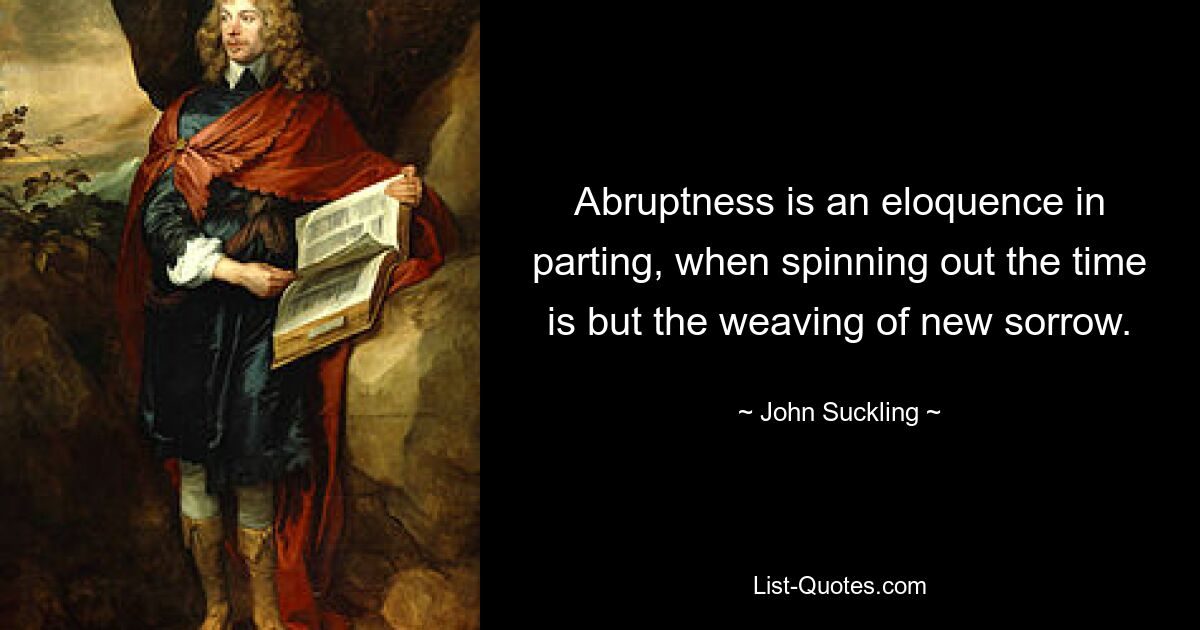 Abruptness is an eloquence in parting, when spinning out the time is but the weaving of new sorrow. — © John Suckling