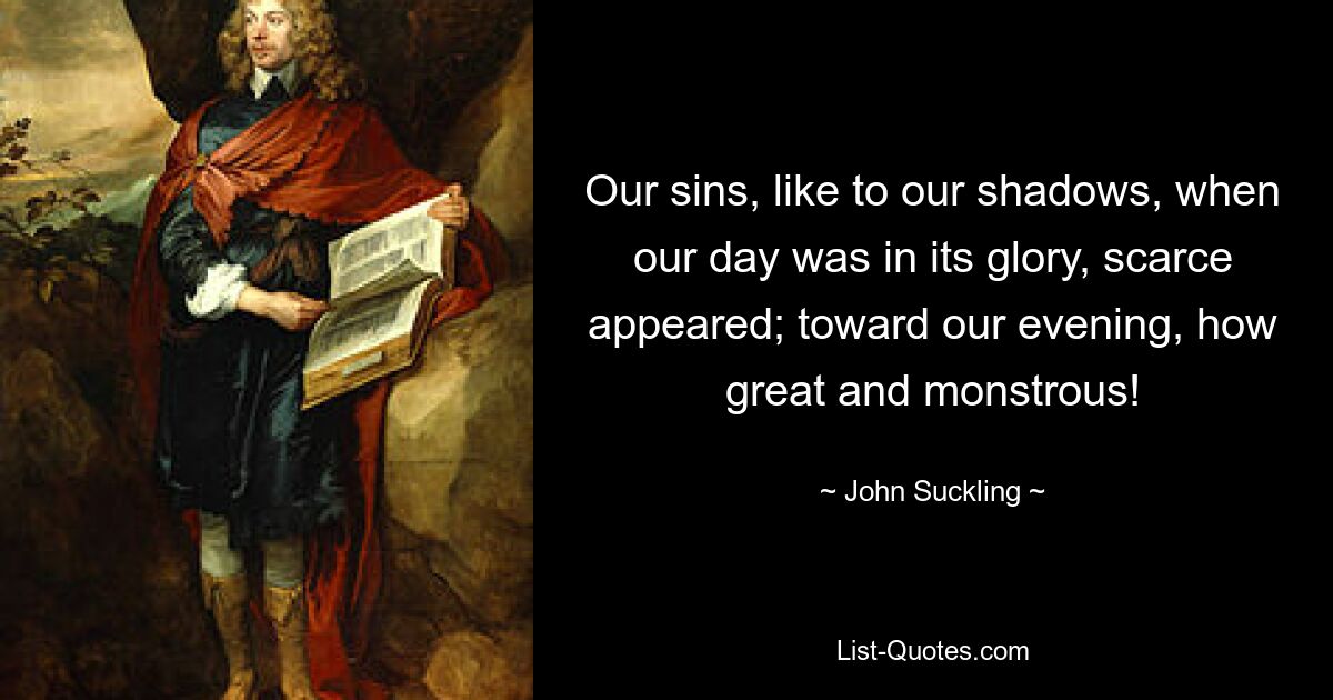 Our sins, like to our shadows, when our day was in its glory, scarce appeared; toward our evening, how great and monstrous! — © John Suckling