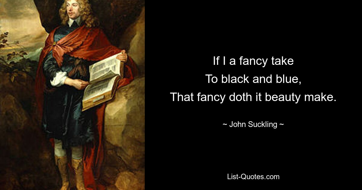 If I a fancy take
To black and blue,
That fancy doth it beauty make. — © John Suckling