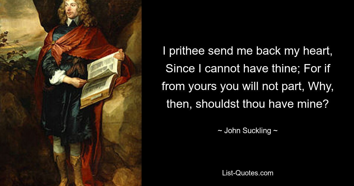 I prithee send me back my heart, Since I cannot have thine; For if from yours you will not part, Why, then, shouldst thou have mine? — © John Suckling