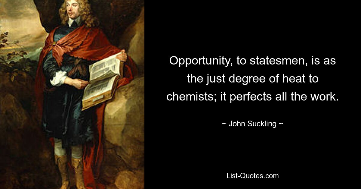 Opportunity, to statesmen, is as the just degree of heat to chemists; it perfects all the work. — © John Suckling