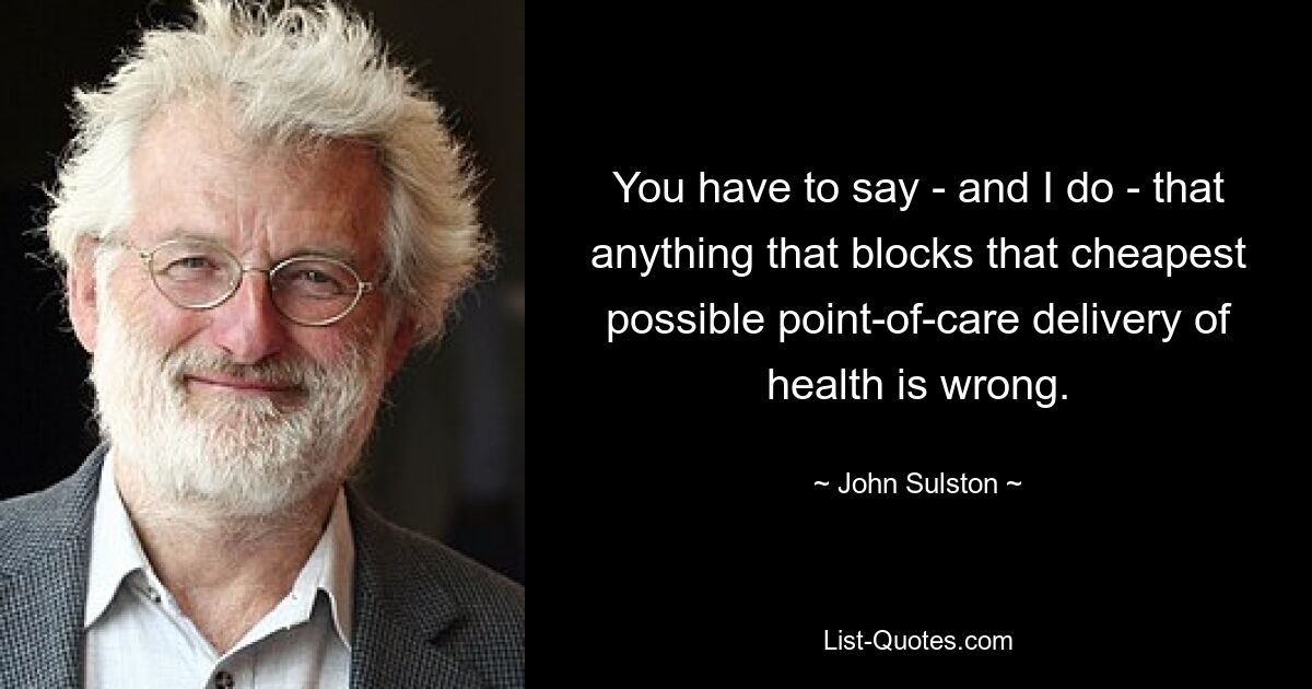 You have to say - and I do - that anything that blocks that cheapest possible point-of-care delivery of health is wrong. — © John Sulston