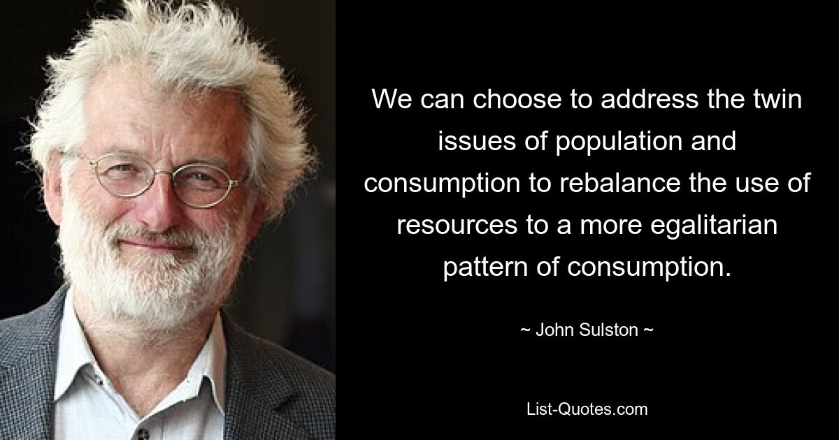 We can choose to address the twin issues of population and consumption to rebalance the use of resources to a more egalitarian pattern of consumption. — © John Sulston