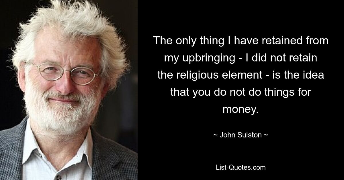 The only thing I have retained from my upbringing - I did not retain the religious element - is the idea that you do not do things for money. — © John Sulston