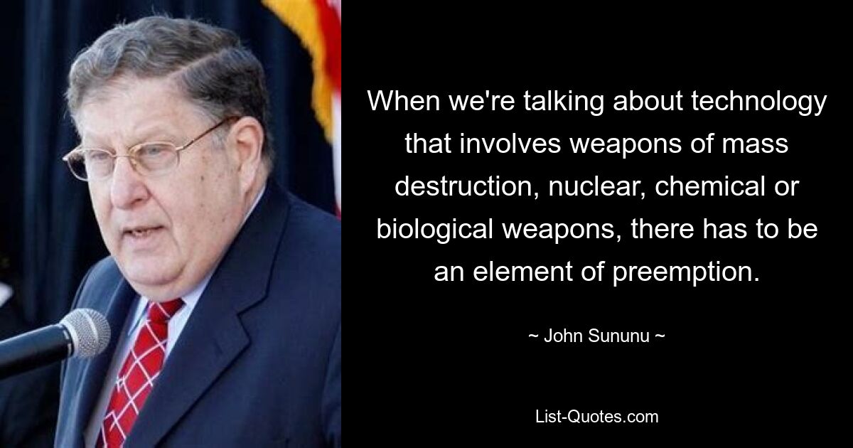 When we're talking about technology that involves weapons of mass destruction, nuclear, chemical or biological weapons, there has to be an element of preemption. — © John Sununu