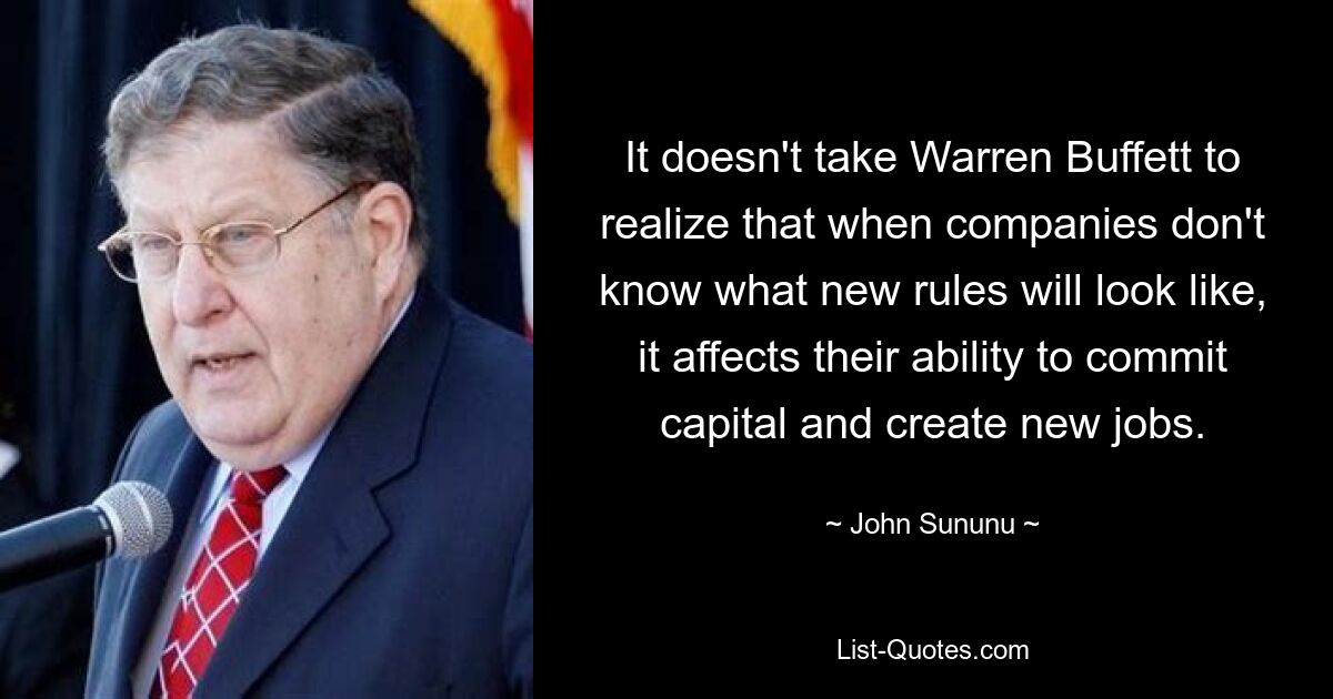 It doesn't take Warren Buffett to realize that when companies don't know what new rules will look like, it affects their ability to commit capital and create new jobs. — © John Sununu