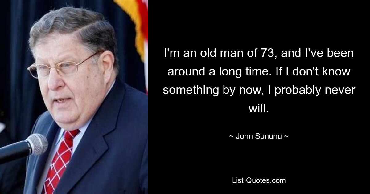 I'm an old man of 73, and I've been around a long time. If I don't know something by now, I probably never will. — © John Sununu