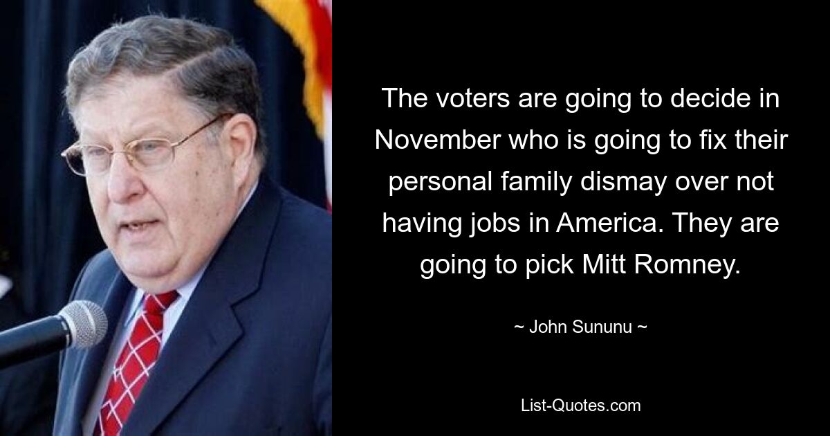 The voters are going to decide in November who is going to fix their personal family dismay over not having jobs in America. They are going to pick Mitt Romney. — © John Sununu