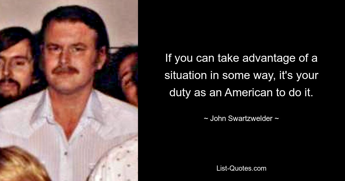 If you can take advantage of a situation in some way, it's your duty as an American to do it. — © John Swartzwelder