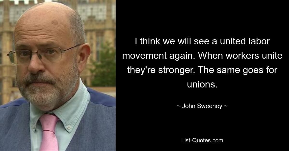 I think we will see a united labor movement again. When workers unite they're stronger. The same goes for unions. — © John Sweeney