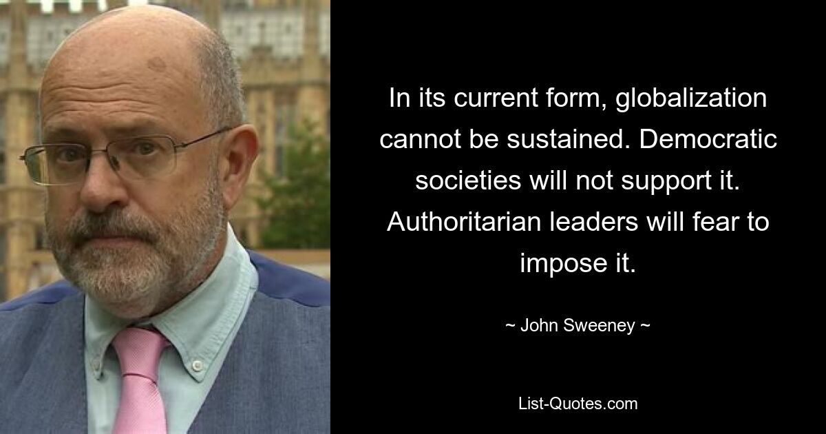 In its current form, globalization cannot be sustained. Democratic societies will not support it. Authoritarian leaders will fear to impose it. — © John Sweeney