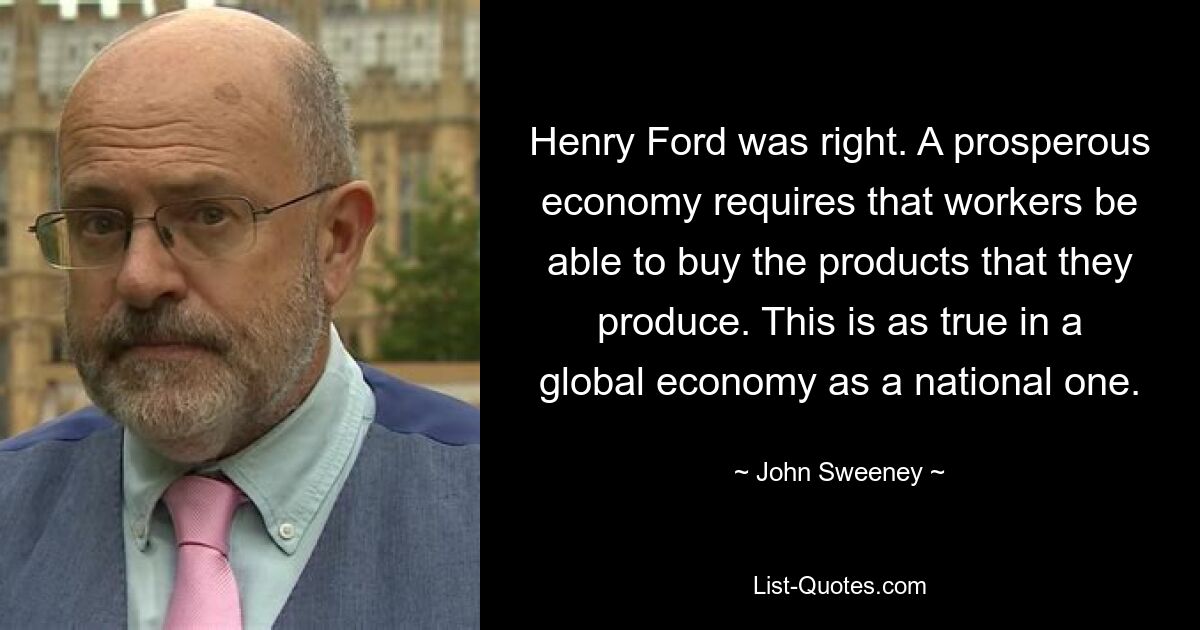 Henry Ford was right. A prosperous economy requires that workers be able to buy the products that they produce. This is as true in a global economy as a national one. — © John Sweeney