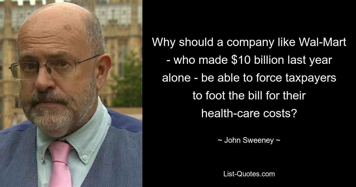 Why should a company like Wal-Mart - who made $10 billion last year alone - be able to force taxpayers to foot the bill for their health-care costs? — © John Sweeney