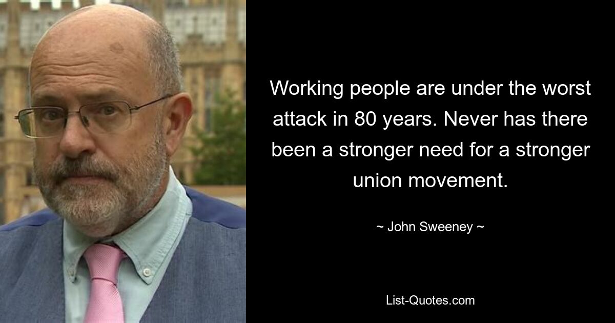 Working people are under the worst attack in 80 years. Never has there been a stronger need for a stronger union movement. — © John Sweeney