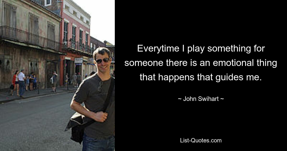 Everytime I play something for someone there is an emotional thing that happens that guides me. — © John Swihart