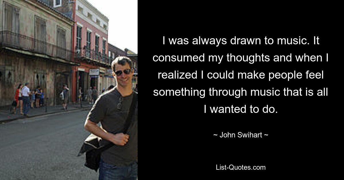 I was always drawn to music. It consumed my thoughts and when I realized I could make people feel something through music that is all I wanted to do. — © John Swihart