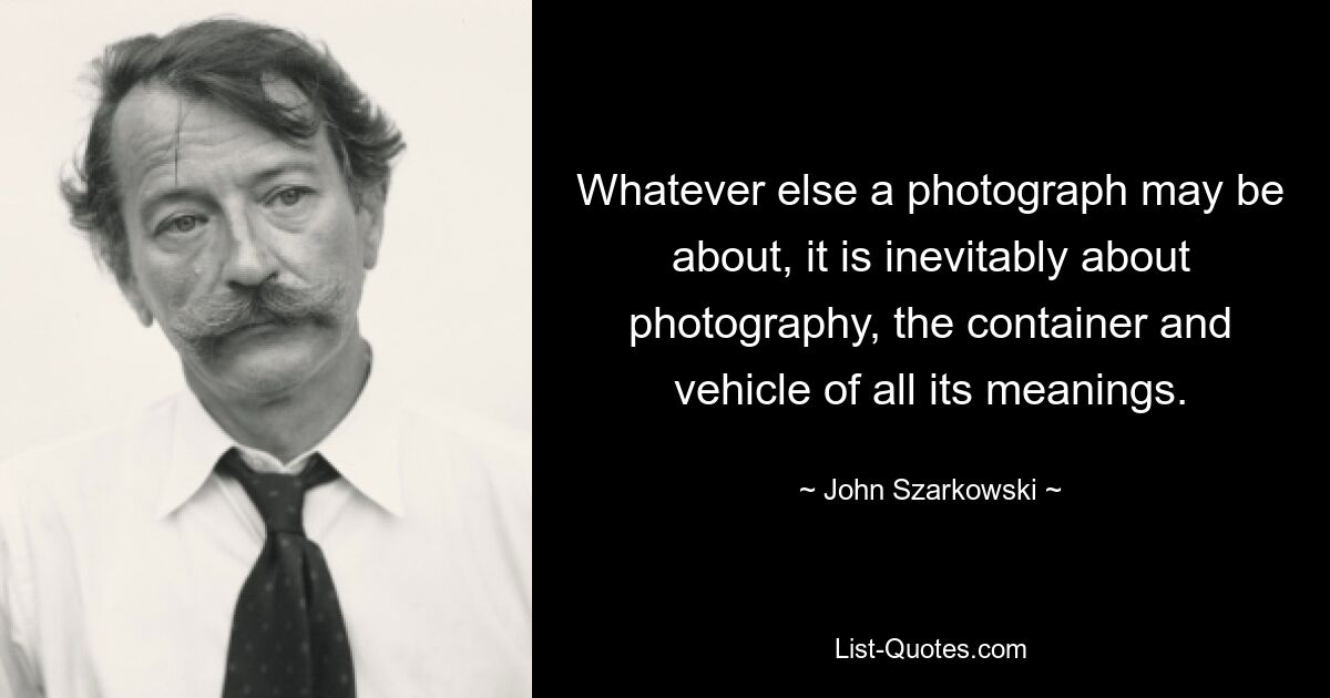 Whatever else a photograph may be about, it is inevitably about photography, the container and vehicle of all its meanings. — © John Szarkowski