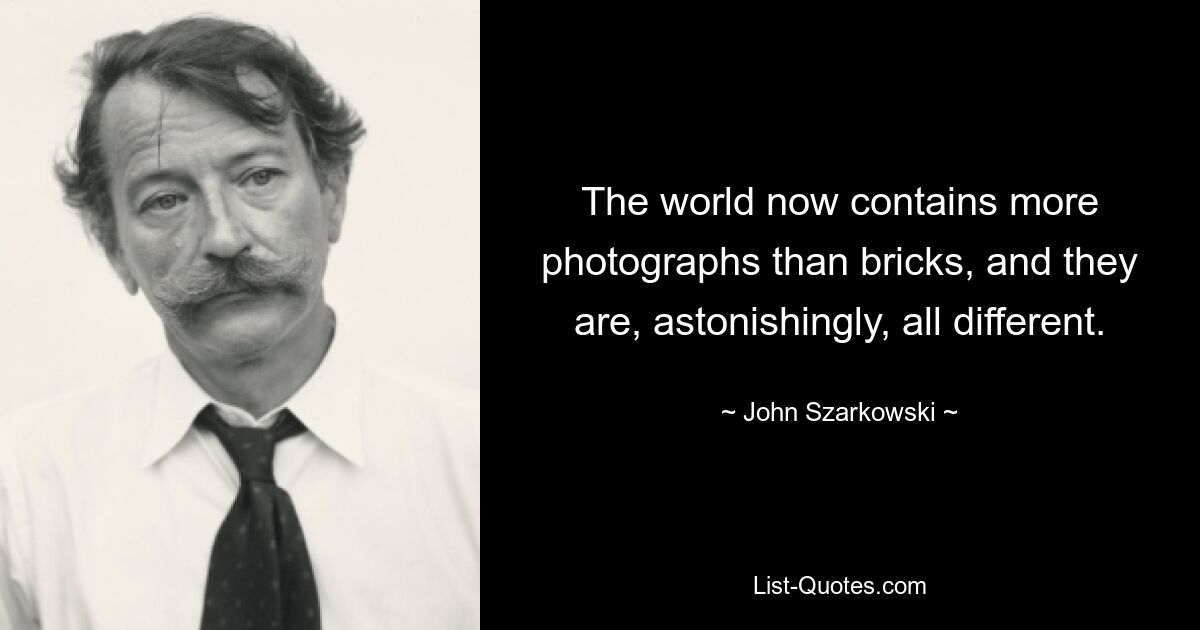 The world now contains more photographs than bricks, and they are, astonishingly, all different. — © John Szarkowski