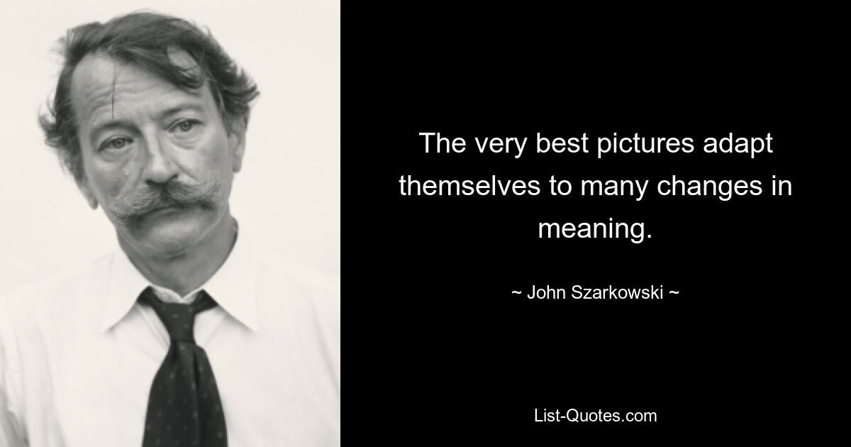 The very best pictures adapt themselves to many changes in meaning. — © John Szarkowski