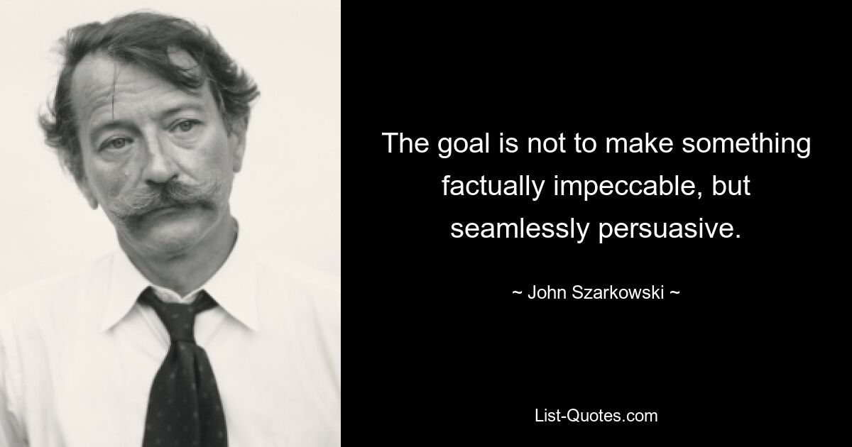 The goal is not to make something factually impeccable, but seamlessly persuasive. — © John Szarkowski