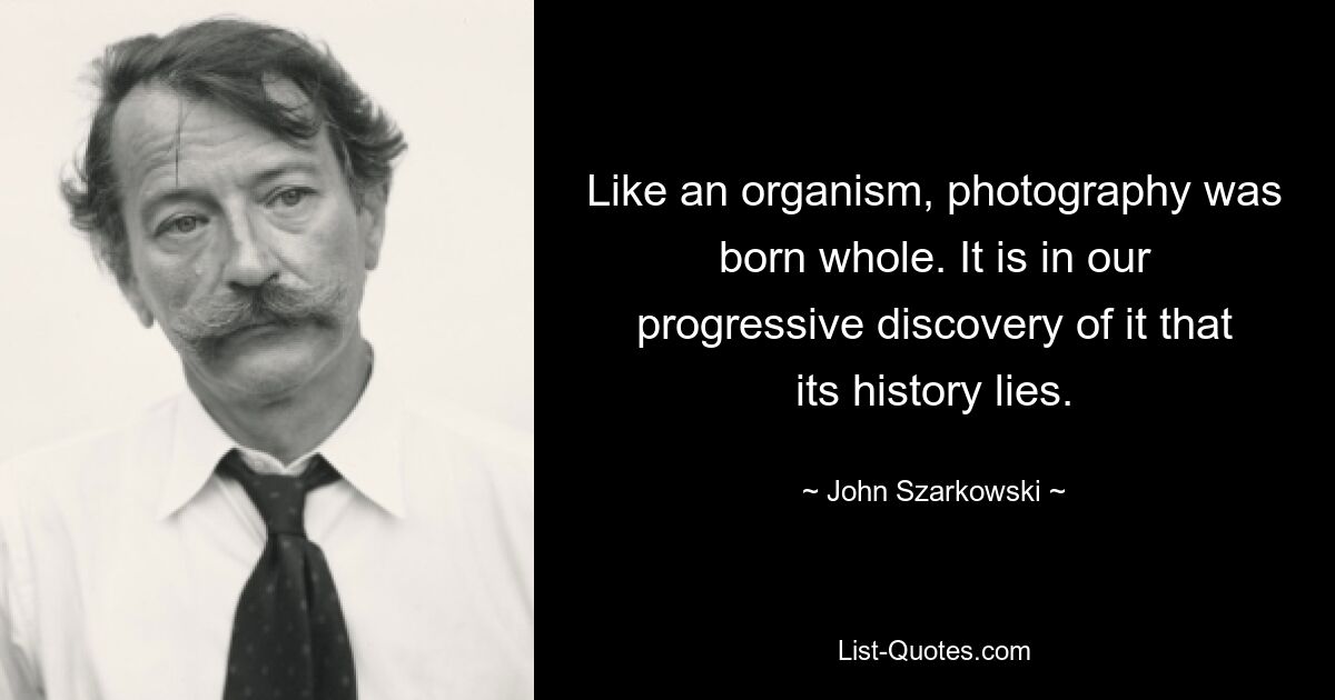 Like an organism, photography was born whole. It is in our progressive discovery of it that its history lies. — © John Szarkowski