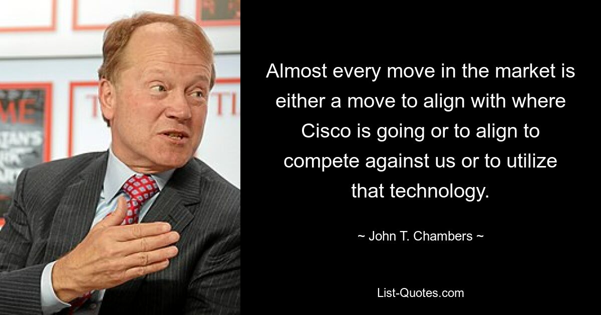 Almost every move in the market is either a move to align with where Cisco is going or to align to compete against us or to utilize that technology. — © John T. Chambers