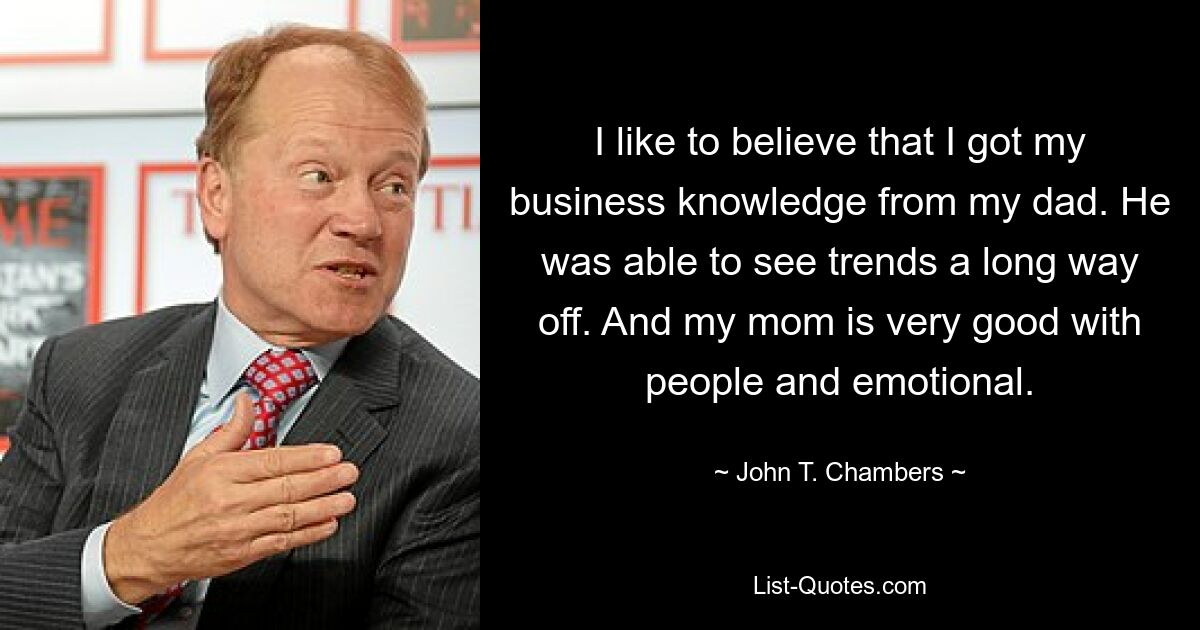 I like to believe that I got my business knowledge from my dad. He was able to see trends a long way off. And my mom is very good with people and emotional. — © John T. Chambers