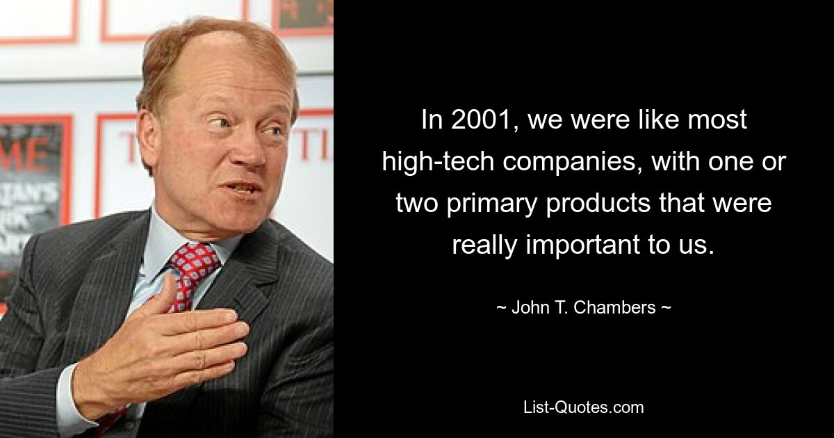 In 2001, we were like most high-tech companies, with one or two primary products that were really important to us. — © John T. Chambers