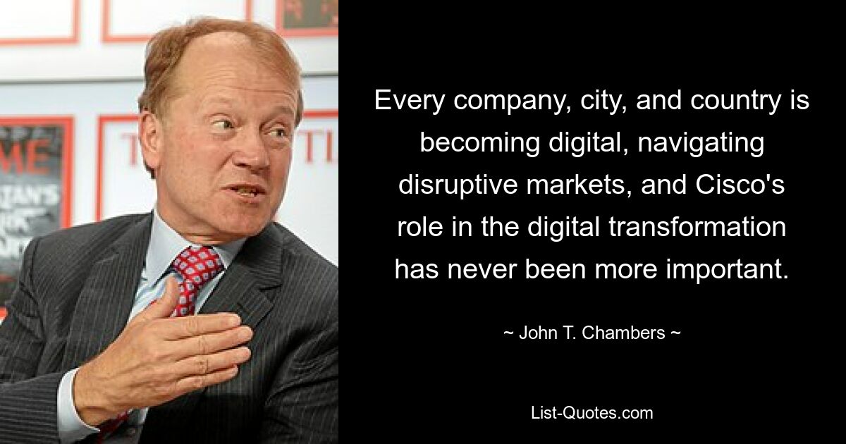 Every company, city, and country is becoming digital, navigating disruptive markets, and Cisco's role in the digital transformation has never been more important. — © John T. Chambers