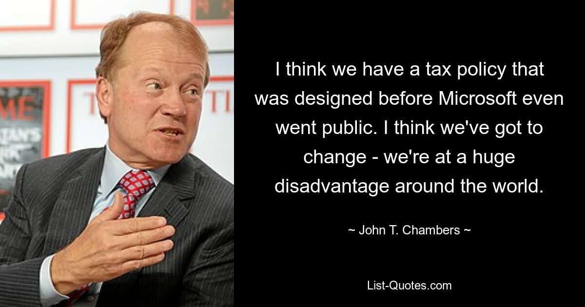 I think we have a tax policy that was designed before Microsoft even went public. I think we've got to change - we're at a huge disadvantage around the world. — © John T. Chambers