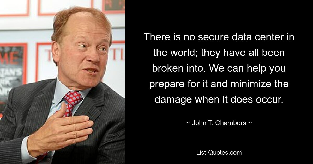 There is no secure data center in the world; they have all been broken into. We can help you prepare for it and minimize the damage when it does occur. — © John T. Chambers