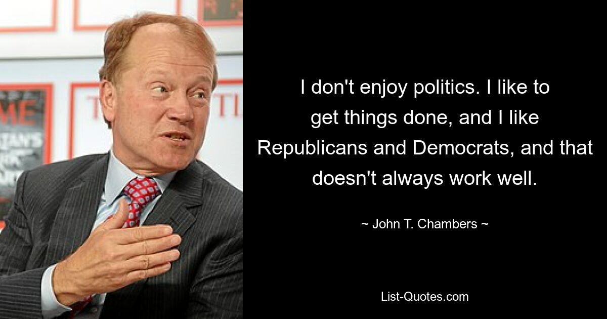 I don't enjoy politics. I like to get things done, and I like Republicans and Democrats, and that doesn't always work well. — © John T. Chambers