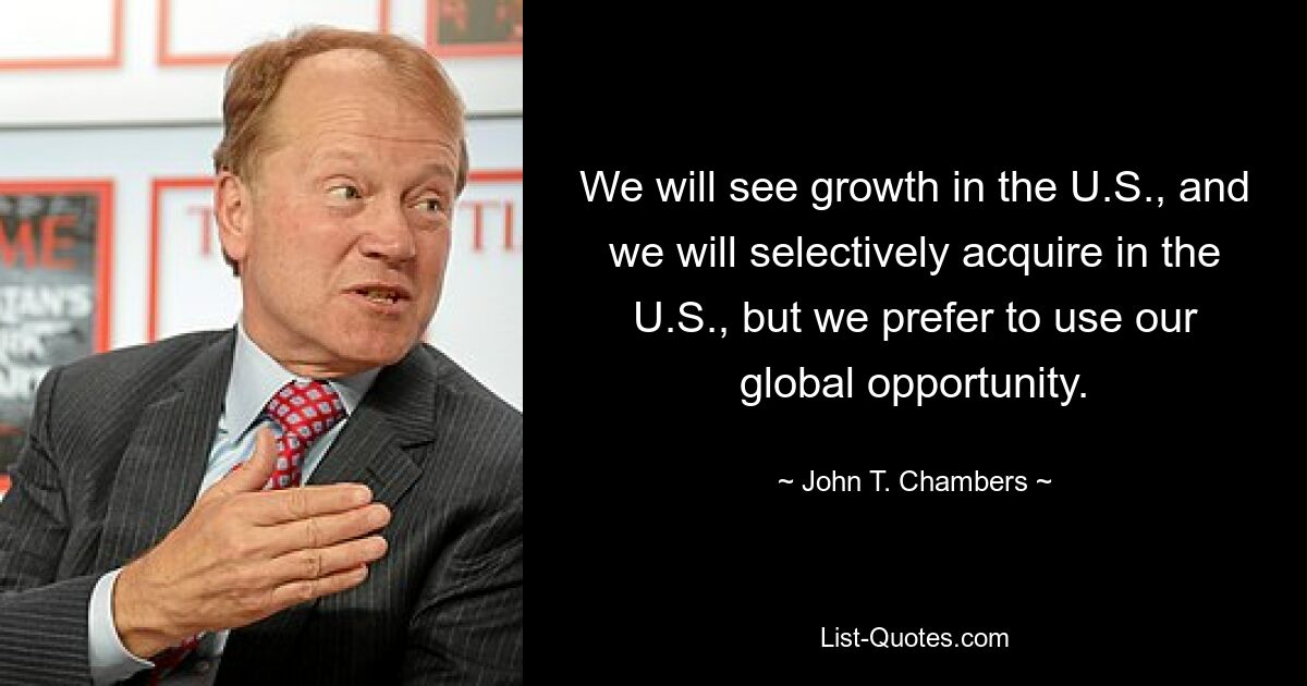 We will see growth in the U.S., and we will selectively acquire in the U.S., but we prefer to use our global opportunity. — © John T. Chambers