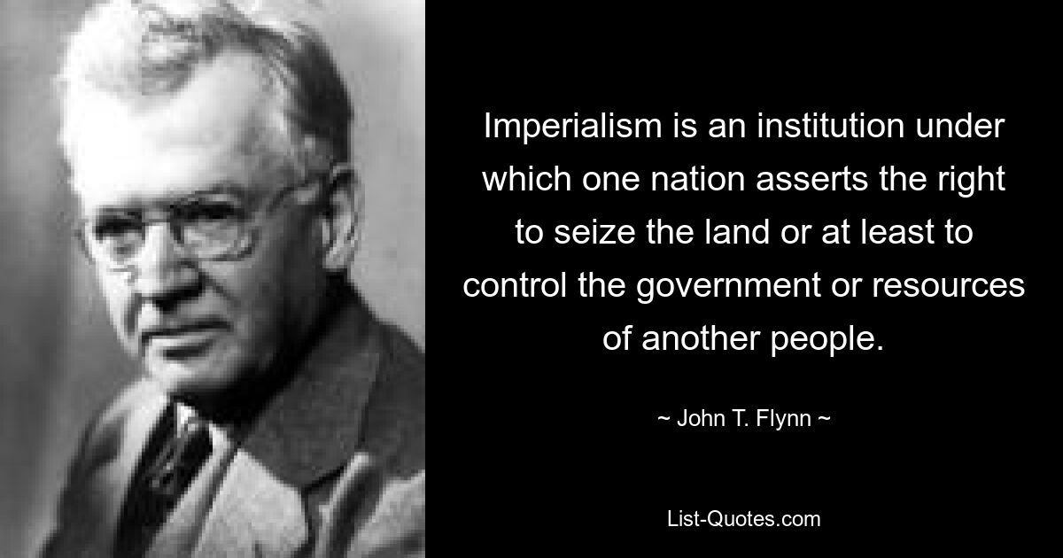 Imperialism is an institution under which one nation asserts the right to seize the land or at least to control the government or resources of another people. — © John T. Flynn