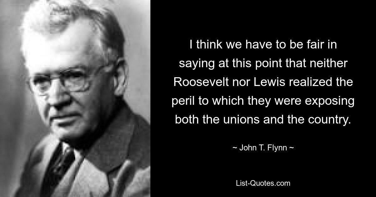 I think we have to be fair in saying at this point that neither Roosevelt nor Lewis realized the peril to which they were exposing both the unions and the country. — © John T. Flynn